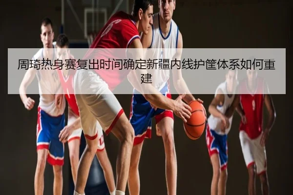 周琦热身赛复出时间确定新疆内线护筐体系如何重建