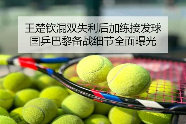 王楚钦混双失利后加练接发球 国乒巴黎备战细节全面曝光