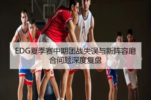 EDG夏季赛中期团战失误与新阵容磨合问题深度复盘
