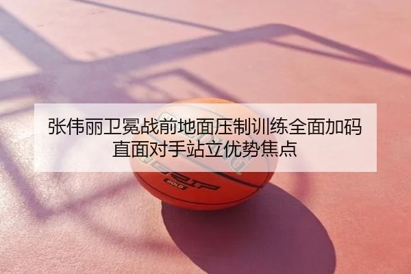 张伟丽卫冕战前地面压制训练全面加码 直面对手站立优势焦点