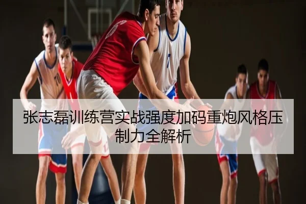 张志磊训练营实战强度加码重炮风格压制力全解析
