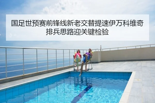 国足世预赛前锋线新老交替提速伊万科维奇排兵思路迎关键检验